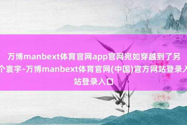 万博manbext体育官网app官网宛如穿越到了另一个寰宇-万博manbext体育官网(中国)官方网站登录入口