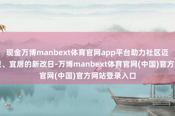 现金万博manbext体育官网app平台助力社区迈向绿色、低碳、宜居的新改日-万博manbext体育官网(中国)官方网站登录入口