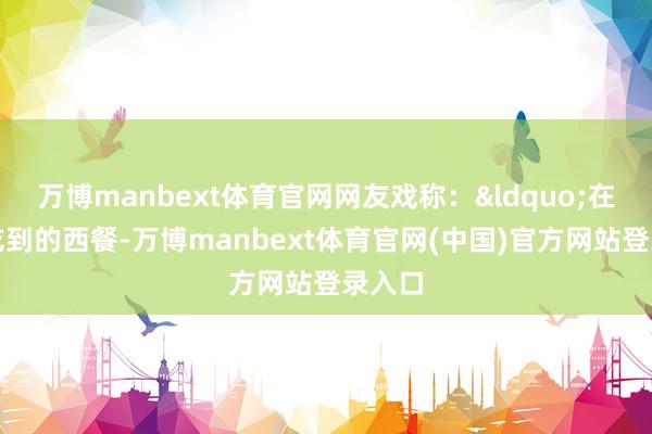 万博manbext体育官网网友戏称：&ldquo;在成齐吃到的西餐-万博manbext体育官网(中国)官方网站登录入口