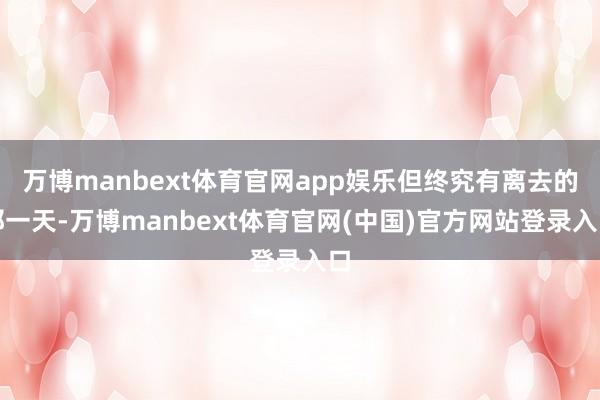 万博manbext体育官网app娱乐但终究有离去的那一天-万博manbext体育官网(中国)官方网站登录入口