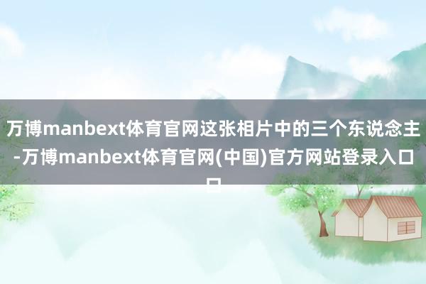 万博manbext体育官网这张相片中的三个东说念主-万博manbext体育官网(中国)官方网站登录入口