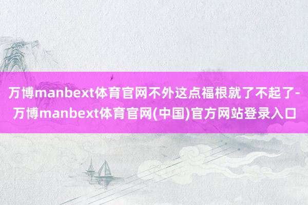 万博manbext体育官网不外这点福根就了不起了-万博manbext体育官网(中国)官方网站登录入口