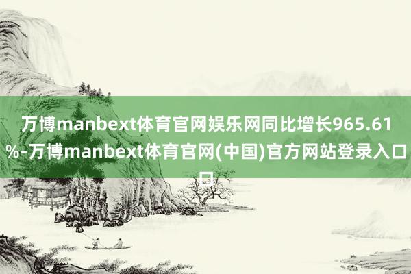 万博manbext体育官网娱乐网同比增长965.61%-万博manbext体育官网(中国)官方网站登录入口