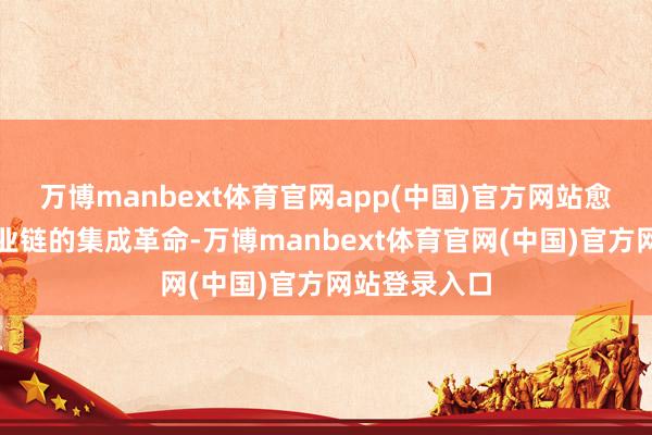 万博manbext体育官网app(中国)官方网站愈加高出全产业链的集成革命-万博manbext体育官网(中国)官方网站登录入口