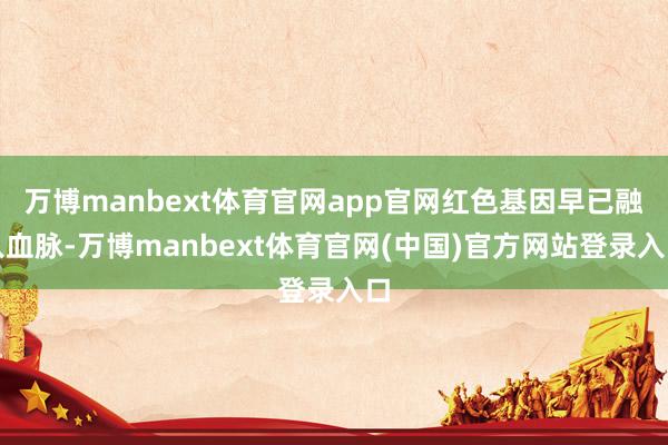 万博manbext体育官网app官网红色基因早已融入血脉-万博manbext体育官网(中国)官方网站登录入口