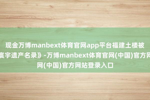 现金万博manbext体育官网app平台福建土楼被认真列入《寰宇遗产名录》-万博manbext体育官网(中国)官方网站登录入口
