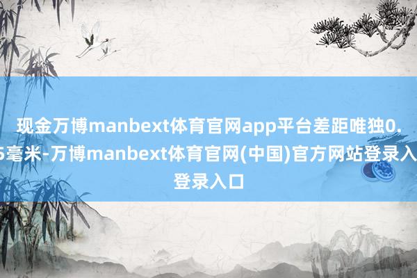 现金万博manbext体育官网app平台差距唯独0.05毫米-万博manbext体育官网(中国)官方网站登录入口