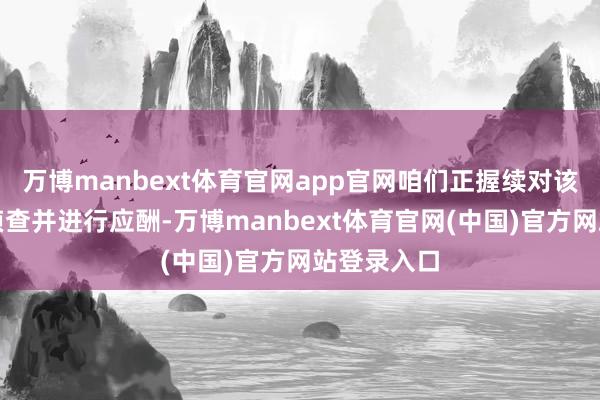 万博manbext体育官网app官网咱们正握续对该事件伸开侦查并进行应酬-万博manbext体育官网(中国)官方网站登录入口