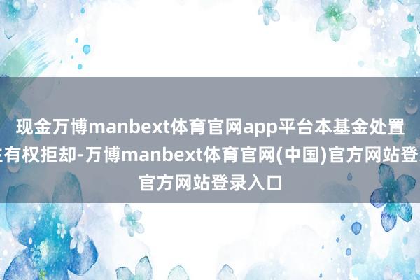 现金万博manbext体育官网app平台本基金处置东谈主有权拒却-万博manbext体育官网(中国)官方网站登录入口