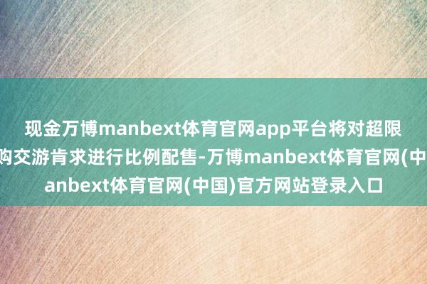 现金万博manbext体育官网app平台将对超限当日投资者的灵验申购交游肯求进行比例配售-万博manbext体育官网(中国)官方网站登录入口
