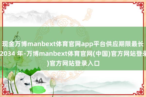 现金万博manbext体育官网app平台供应期限最长延至 2034 年-万博manbext体育官网(中国)官方网站登录入口
