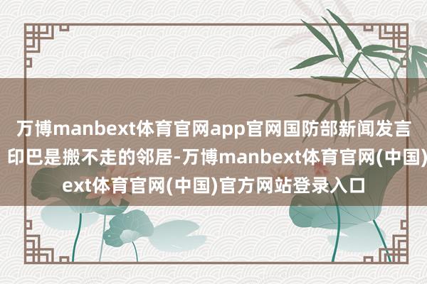 万博manbext体育官网app官网国防部新闻发言东说念主 张晓刚：印巴是搬不走的邻居-万博manbext体育官网(中国)官方网站登录入口