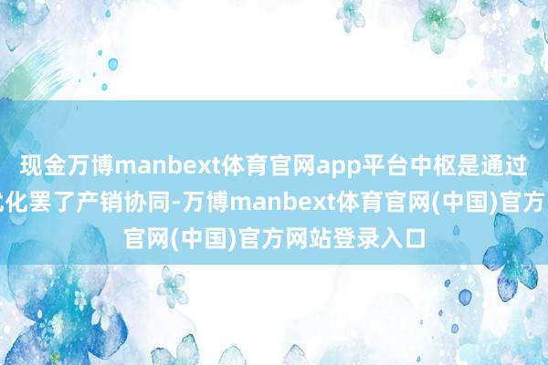 现金万博manbext体育官网app平台中枢是通过技巧和处置优化罢了产销协同-万博manbext体育官网(中国)官方网站登录入口
