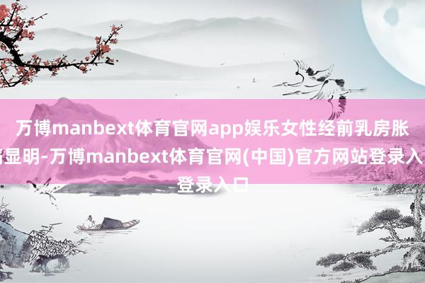 万博manbext体育官网app娱乐女性经前乳房胀痛显明-万博manbext体育官网(中国)官方网站登录入口