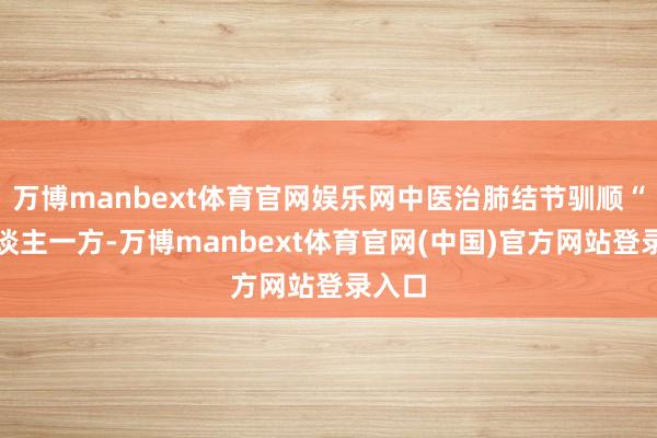 万博manbext体育官网娱乐网中医治肺结节驯顺“一东谈主一方-万博manbext体育官网(中国)官方网站登录入口
