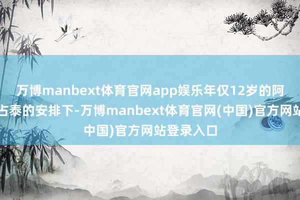 万博manbext体育官网app娱乐年仅12岁的阿巴亥在布占泰的安排下-万博manbext体育官网(中国)官方网站登录入口