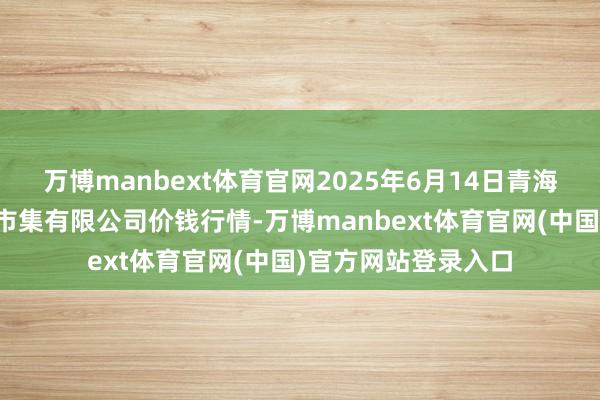 万博manbext体育官网2025年6月14日青海西宁仁杰粮油批发市集有限公司价钱行情-万博manbext体育官网(中国)官方网站登录入口