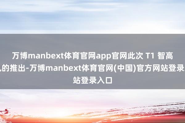 万博manbext体育官网app官网此次 T1 智高手机的推出-万博manbext体育官网(中国)官方网站登录入口
