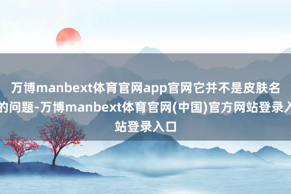 万博manbext体育官网app官网它并不是皮肤名义的问题-万博manbext体育官网(中国)官方网站登录入口