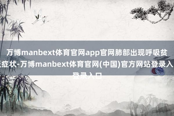 万博manbext体育官网app官网肺部出现呼吸贫乏症状-万博manbext体育官网(中国)官方网站登录入口