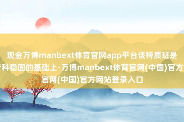 现金万博manbext体育官网app平台该特质班是在临床医学专科稳固的基础上-万博manbext体育官网(中国)官方网站登录入口