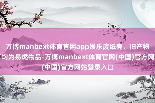 万博manbext体育官网app娱乐废纸壳、旧产物、塑料瓶等均为易燃物品-万博manbext体育官网(中国)官方网站登录入口