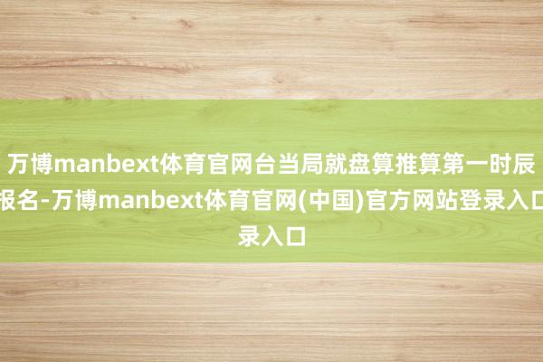 万博manbext体育官网台当局就盘算推算第一时辰报名-万博manbext体育官网(中国)官方网站登录入口