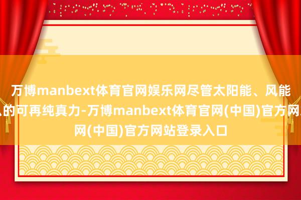 万博manbext体育官网娱乐网尽管太阳能、风能和电板这么的可再纯真力-万博manbext体育官网(中国)官方网站登录入口