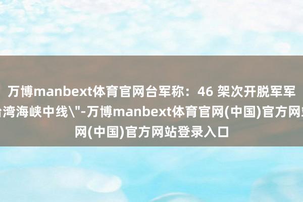万博manbext体育官网台军称：46 架次开脱军军机飞越