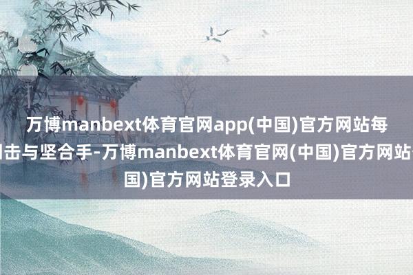 万博manbext体育官网app(中国)官方网站每一次的回击与坚合手-万博manbext体育官网(中国)官方网站登录入口