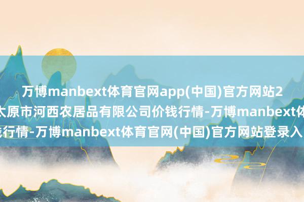 万博manbext体育官网app(中国)官方网站2025年7月12日山西省太原市河西农居品有限公司价钱行情-万博manbext体育官网(中国)官方网站登录入口