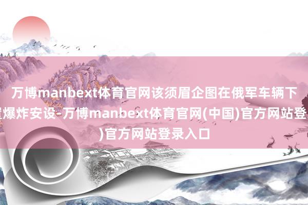万博manbext体育官网该须眉企图在俄军车辆下方安置爆炸安设-万博manbext体育官网(中国)官方网站登录入口