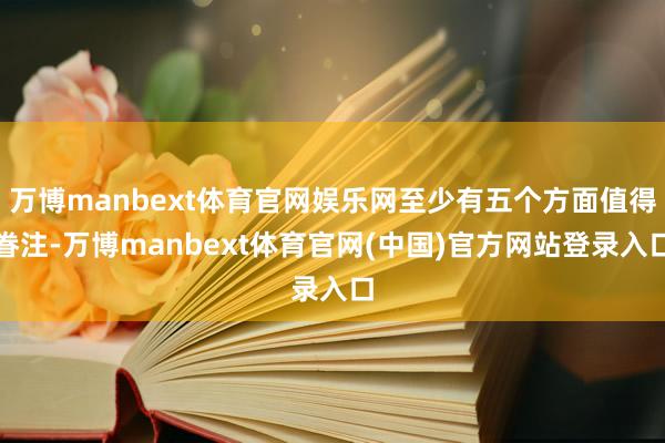 万博manbext体育官网娱乐网至少有五个方面值得眷注-万博manbext体育官网(中国)官方网站登录入口