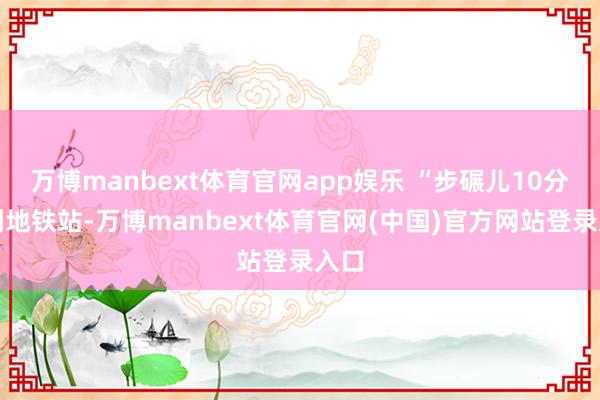 万博manbext体育官网app娱乐 “步碾儿10分钟到地铁站-万博manbext体育官网(中国)官方网站登录入口
