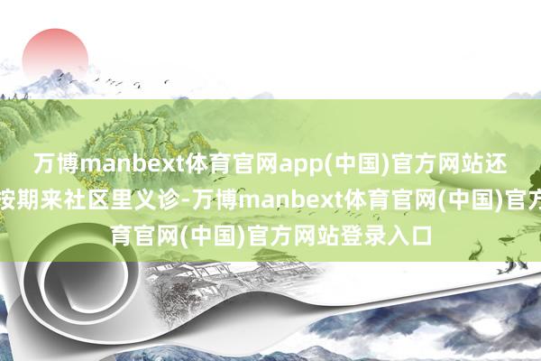 万博manbext体育官网app(中国)官方网站还有专科的中医按期来社区里义诊-万博manbext体育官网(中国)官方网站登录入口