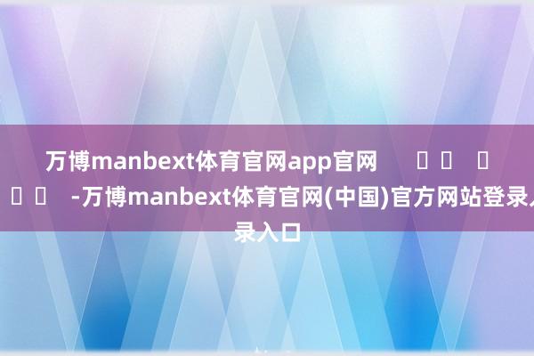 万博manbext体育官网app官网      		  					  -万博manbext体育官网(中国)官方网站登录入口