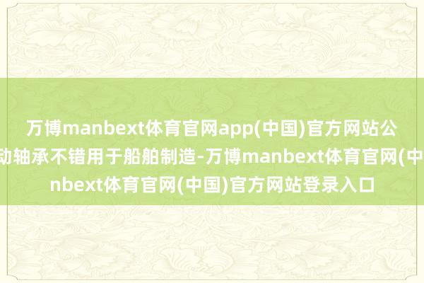 万博manbext体育官网app(中国)官方网站公司分娩的动压油膜滑动轴承不错用于船舶制造-万博manbext体育官网(中国)官方网站登录入口