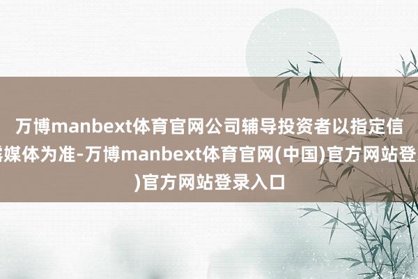 万博manbext体育官网公司辅导投资者以指定信息显露媒体为准-万博manbext体育官网(中国)官方网站登录入口