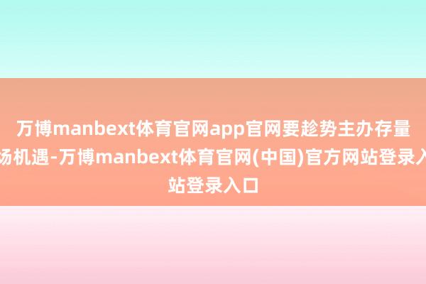 万博manbext体育官网app官网要趁势主办存量商场机遇-万博manbext体育官网(中国)官方网站登录入口