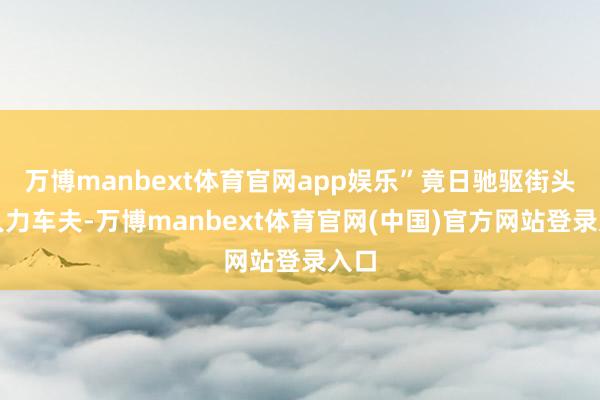 万博manbext体育官网app娱乐”竟日驰驱街头的人力车夫-万博manbext体育官网(中国)官方网站登录入口