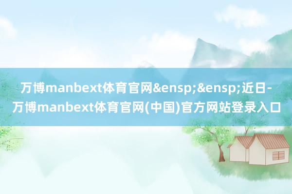 万博manbext体育官网&ensp;&ensp;近日-万博manbext体育官网(中国)官方网站登录入口