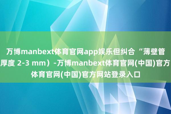 万博manbext体育官网app娱乐但纠合 “薄壁管想象”（管壁厚度 2-3 mm）-万博manbext体育官网(中国)官方网站登录入口