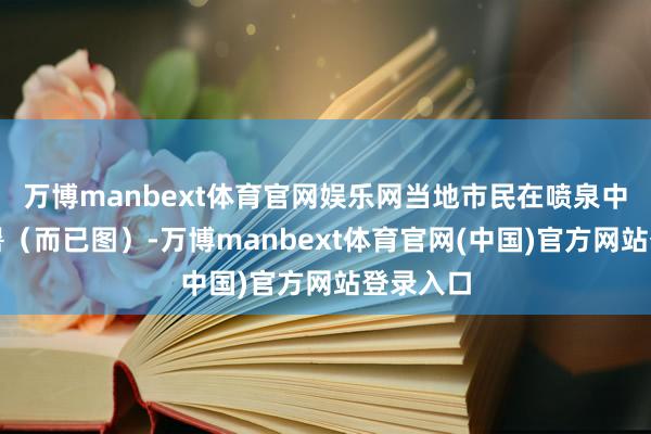 万博manbext体育官网娱乐网当地市民在喷泉中嬉戏消暑（而已图）-万博manbext体育官网(中国)官方网站登录入口