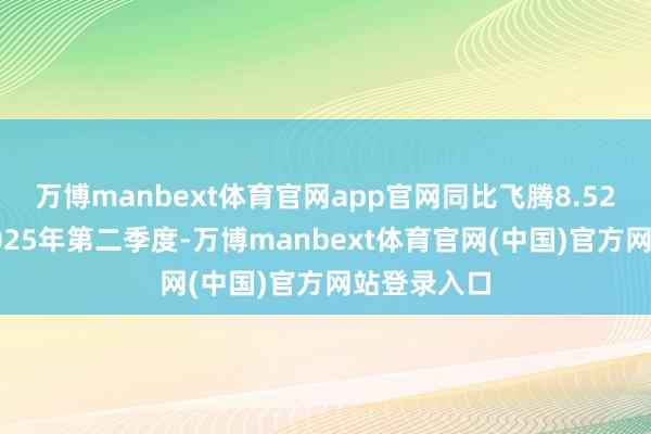 万博manbext体育官网app官网同比飞腾8.52%；其中2025年第二季度-万博manbext体育官网(中国)官方网站登录入口