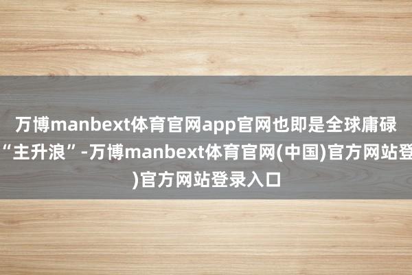 万博manbext体育官网app官网也即是全球庸碌所说的“主升浪”-万博manbext体育官网(中国)官方网站登录入口