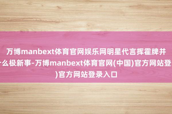 万博manbext体育官网娱乐网明星代言挥霍牌并不是什么极新事-万博manbext体育官网(中国)官方网站登录入口