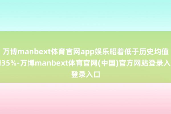 万博manbext体育官网app娱乐昭着低于历史均值的35%-万博manbext体育官网(中国)官方网站登录入口