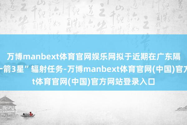 万博manbext体育官网娱乐网拟于近期在广东隔邻海域现实“一箭3星”辐射任务-万博manbext体育官网(中国)官方网站登录入口