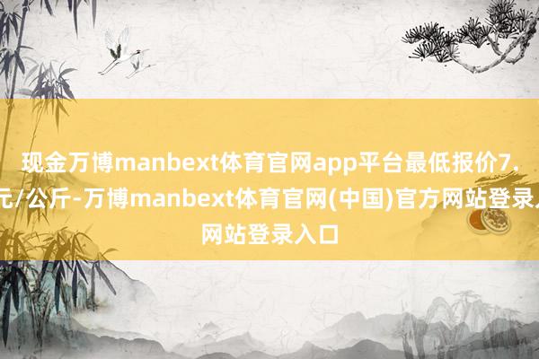 现金万博manbext体育官网app平台最低报价7.80元/公斤-万博manbext体育官网(中国)官方网站登录入口