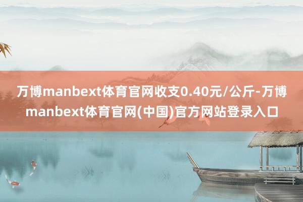 万博manbext体育官网收支0.40元/公斤-万博manbext体育官网(中国)官方网站登录入口
